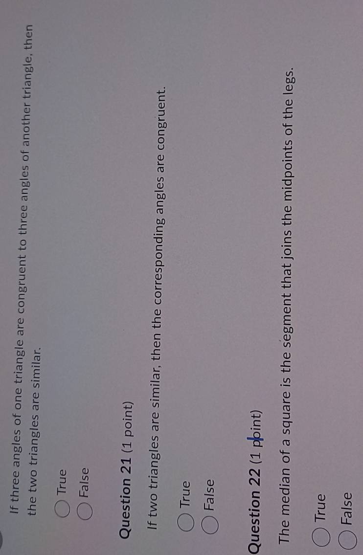 If three angles of one triangle are congruent to three angles of another triangle, then
the two triangles are similar.
True
False
Question 21 (1 point)
If two triangles are similar, then the corresponding angles are congruent.
True
False
Question 22 (1 point)
The median of a square is the segment that joins the midpoints of the legs.
True
False