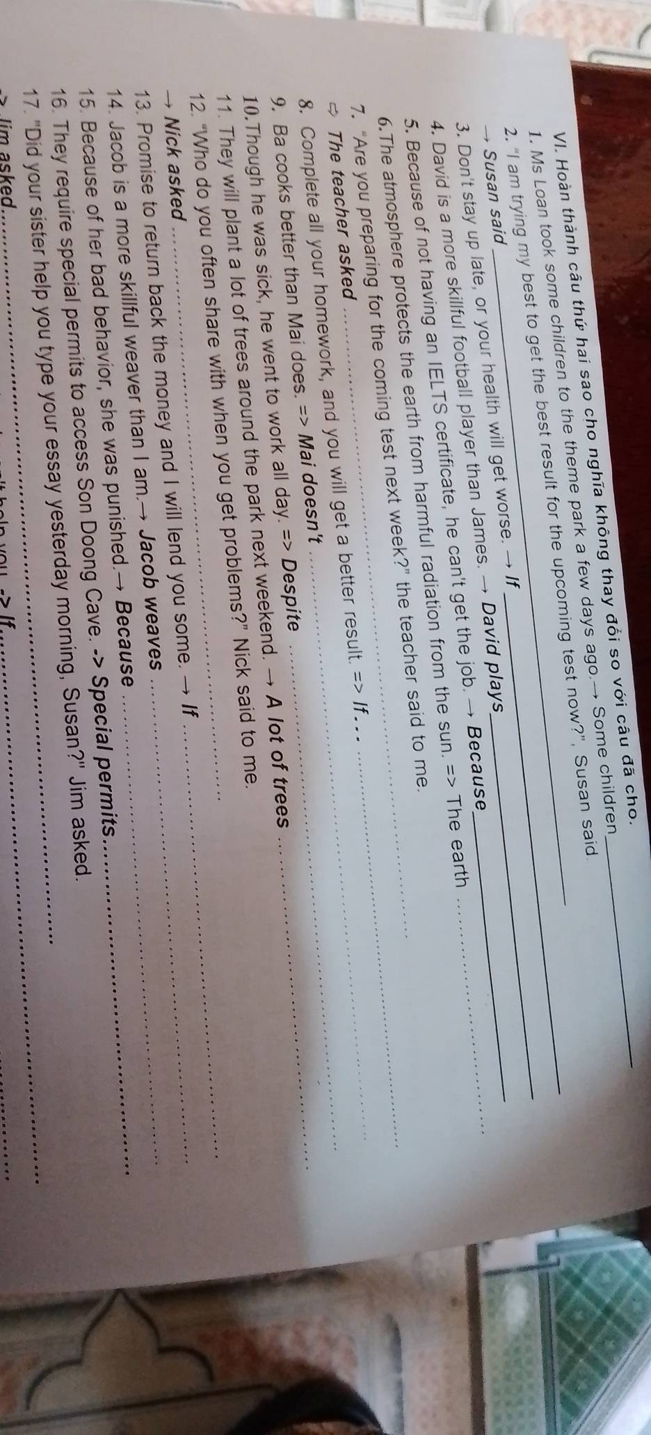 Hoàn thành câu thứ hai sao cho nghĩa không thay đổi so với câu đã cho._ 
1. Ms Loan took some children to the theme park a few days ago.→ Some children 
2. “I am trying my best to get the best result for the upcoming test now?”, Susan said 
→ Susan said 
3. Don't stay up late, or your health will get worse. → If_ 
4. David is a more skillful football player than James. → David plays 
5. Because of not having an IELTS certificate, he can't get the job. → Because_ 
6.The atmosphere protects the earth from harmful radiation from the sun. => The earth 
7. “Are you preparing for the coming test next week?” the teacher said to me. 
→ The teacher asked 
_ 
8. Complete all your homework, and you will get a better result. Rightarrow If. 
9. Ba cooks better than Mai does. => Mai doesn't 
10.Though he was sick, he went to work all day. => Despite 
_ 
11. They will plant a lot of trees around the park next weekend. → A lot of trees 
12. “Who do you often share with when you get problems?” Nick said to me. 
→ Nick asked 
13. Promise to return back the money and I will lend you some. → If 
14. Jacob is a more skillful weaver than I am.→ Jacob weaves_ 
15. Because of her bad behavior, she was punished.→ Because_ 
16. They require special permits to access Son Doong Cave. -> Special permits 
17. "Did your sister help you type your essay yesterday morning, Susan?" Jim asked. 
im a sked. 
_