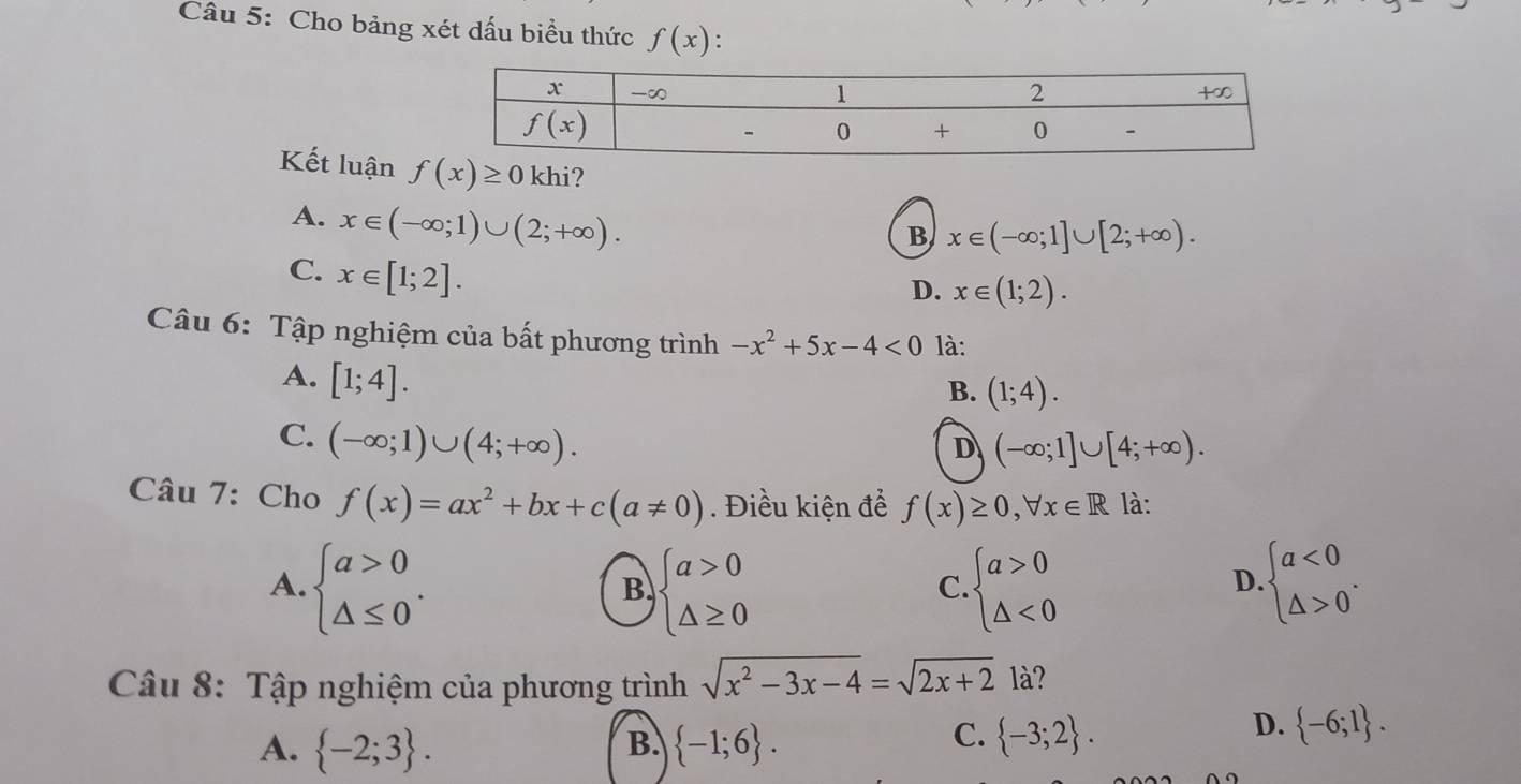 Cho bảng xét dấu biểu thức f(x) :
Kết luận f(x)≥ 0 khi?
A. x∈ (-∈fty ;1)∪ (2;+∈fty ).
B x∈ (-∈fty ;1]∪ [2;+∈fty ).
C. x∈ [1;2].
D. x∈ (1;2).
Câu 6: Tập nghiệm của bất phương trình -x^2+5x-4<0</tex> là:
A. [1;4].
B. (1;4).
C. (-∈fty ;1)∪ (4;+∈fty ).
D (-∈fty ;1]∪ [4;+∈fty ).
Câu 7: Cho f(x)=ax^2+bx+c(a!= 0). Điều kiện để f(x)≥ 0,forall x∈ R là:
A. beginarrayl a>0 △ ≤ 0endarray. . beginarrayl a>0 △ ≥ 0endarray. beginarrayl a>0 △ <0endarray. beginarrayl a<0 △ >0endarray. .
B
C.
D.
Câu 8: Tập nghiệm của phương trình sqrt(x^2-3x-4)=sqrt(2x+2) là?
D.
B.
A.  -2;3 .  -1;6 .
C.  -3;2 .  -6;1 .