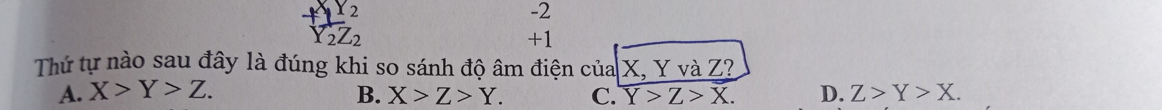 X2
-2
_2Z_2
+1
Thứ tự nào sau đây là đúng khi so sánh độ âm điện của X, YvaZ?
A. X>Y>Z. B. X>Z>Y. C. Y>Z>X. D. Z>Y>X.