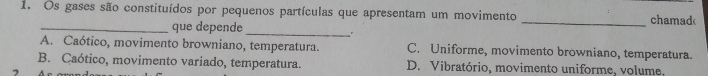 Os gases são constituídos por pequenos partículas que apresentam um movimento _chamad
_que depende
_
。
A. Caótico, movimento browniano, temperatura. C. Uniforme, movimento browniano, temperatura.
B. Caótico, movimento variado, temperatura. D. Vibratório, movimento uniforme, volume,