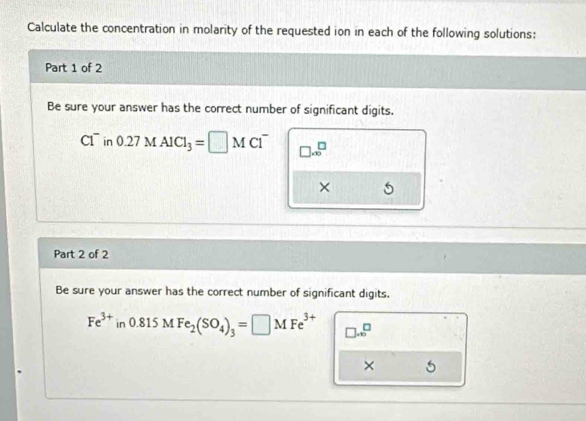 Calculate the concentration in molarity of the requested ion in each of the following solutions: 
Part 1 of 2 
Be sure your answer has the correct number of significant digits.
C1^- n 0.27MAlCl_3=□ MCl^- □ * 10^(□)
× 5 
Part 2 of 2 
Be sure your answer has the correct number of significant digits.
Fe^(3+)in0.815MFe_2(SO_4)_3=□ MFe^(3+) □ =10^(□)
×