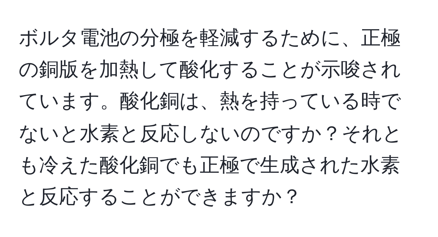 ボルタ電池の分極を軽減するために、正極の銅版を加熱して酸化することが示唆されています。酸化銅は、熱を持っている時でないと水素と反応しないのですか？それとも冷えた酸化銅でも正極で生成された水素と反応することができますか？