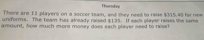 Thursday 
There are 11 players on a soccer team, and they need to raise $315.40 for new 
uniforms. The team has already raised $135. If each player raises the same 
amount, how much more money does each player need to raise?