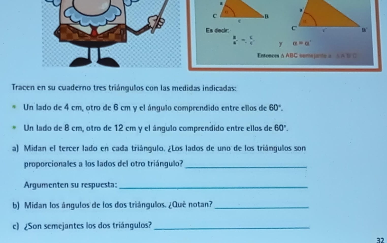 Es decir:
beginarrayr b a^-endarray -beginarrayr c frac c alpha =alpha '
Entonces △ ABC semejante a △ A'B'C
Tracen en su cuaderno tres triángulos con las medidas indicadas: 
Un lado de 4 cm, otro de 6 cm y el ángulo comprendido entre eilos de 60°. 
Un lado de 8 cm, otro de 12 cm y el ángulo comprendido entre ellos de 60°. 
a) Midan el tercer lado en cada triángulo. ¿Los lados de uno de los triángulos son 
proporcionales a los lados del otro triángulo?_ 
Argumenten su respuesta:_ 
b) Midan los ángulos de los dos triángulos. ¿Qué notan?_ 
c) ¿Son semejantes los dos triángulos?_ 
32