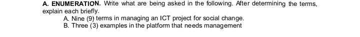 ENUMERATION. Write what are being asked in the following. After determining the terms, 
explain each briefly. 
A. Nine (9) terms in managing an ICT project for social change. 
B. Three (3) examples in the platform that needs management