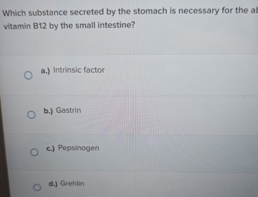 Which substance secreted by the stomach is necessary for the al
vitamin B12 by the small intestine?
a.) Intrinsic factor
b.) Gastrin
c.) Pepsinogen
d.) Grehlin