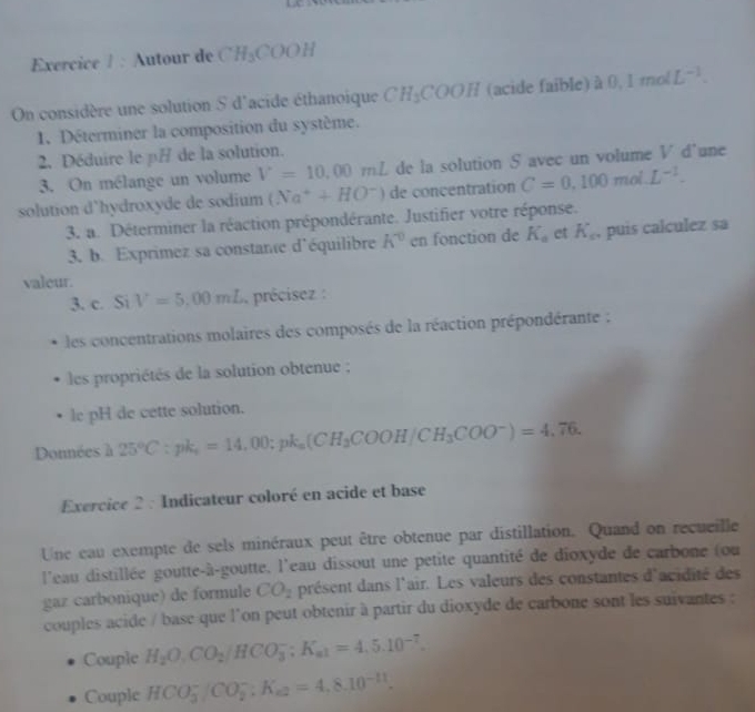 Autour de CH_3COOH
On considère une solution S d'acide éthanoique CH_3COOH (acide faible) à 0 1molL^(-1).
1. Déterminer la composition du système.
2. Déduire le p/ de la solution.
3. On mélange un volume V=10,00mL de la solution S avec un volume V d'une
solution d'hydroxyde de sodium (Na^++HO^-) de concentration C=0.100mol.L^(-1).
3. a. Déterminer la réaction prépondérante. Justifier votre réponse.
3. b. Exprimez sa constante d'équilibre k^0 en fonction de K_a et K_c , puis calculez sa
valeur.
3. c. Si V=5,00mL précisez :
les concentrations molaires des composés de la réaction prépondérante :
les propriétés de la solution obtenue ;
le pH de cette solution.
Données à 25°C:pk_s=14,00;pk_s (CH_3COOH/CH_3COO^-)=4.76.
Exercice 2 : Indicateur coloré en acide et base
Une eau exempte de sels minéraux peut être obtenue par distillation. Quand on recueille
l'eau distillée goutte-à-goutte, l'eau dissout une petite quantité de dioxyde de carbone (ou
gaz carbonique) de formule CO_2 présent dans l'air. Les valeurs des constantes d'acidité des
couples acide / base que l'on peut obtenir à partir du dioxyde de carbone sont les suivantes :
Couple H_2O,CO_2/HCO_3^(-;K_a1)=4,5.10^(-7).
Couple HCO_3^(-/CO_2^-:K_a2)=4,8.10^(-11).