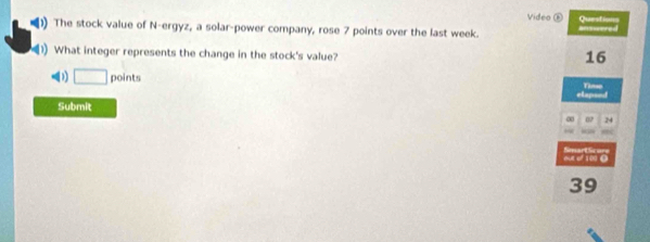 Video ⑥
The stock value of N-ergyz, a solar-power company, rose 7 points over the last week. anssered Questions
What integer represents the change in the stock's value?
16
D □ points Tinse
Submit 24
∞
out of 100 0 Smats
39