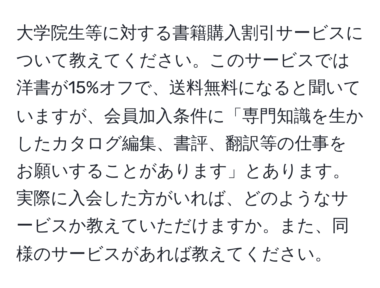 大学院生等に対する書籍購入割引サービスについて教えてください。このサービスでは洋書が15%オフで、送料無料になると聞いていますが、会員加入条件に「専門知識を生かしたカタログ編集、書評、翻訳等の仕事をお願いすることがあります」とあります。実際に入会した方がいれば、どのようなサービスか教えていただけますか。また、同様のサービスがあれば教えてください。