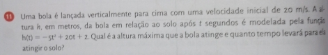 Uma bola é lançada verticalmente para cima com uma velocidade inicial de 20 m/s. A a 
tura h, em metros, da bola em relação ao solo após t segundos é modelada pela funçs
h(t)=-5t^2+20t+2. Qual é a altura máxima que a bola atinge e quanto tempo levará parada 
atingir o solo?