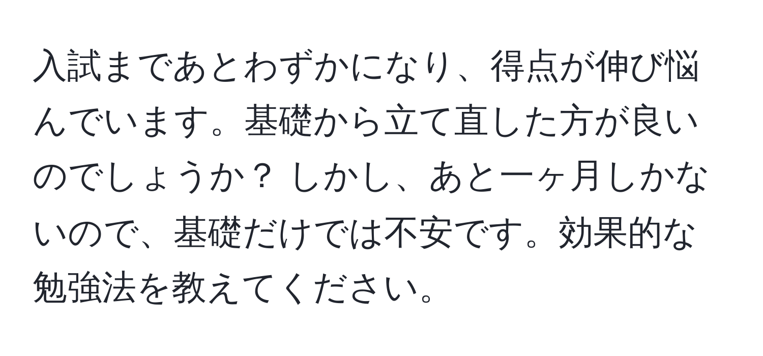 入試まであとわずかになり、得点が伸び悩んでいます。基礎から立て直した方が良いのでしょうか？ しかし、あと一ヶ月しかないので、基礎だけでは不安です。効果的な勉強法を教えてください。