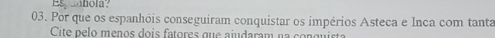 Espanhola? 
03. Por que os espanhóis conseguiram conquistar os impérios Asteca e Inca com tanta 
Cite pelo menos dois fatores que ajudaram na conquista