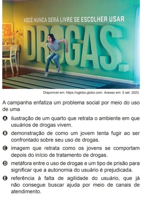 A campanha enfatiza um problema social por meio do uso
de uma
A ilustração de um quarto que retrata o ambiente em que
usuários de drogas vivem.
❽ demonstração de como um jovem tenta fugir ao ser
confrontado sobre seu uso de drogas.
0 imagem que retrata como os jovens se comportam 
depois do início de tratamento de drogas.
O metáfora entre o uso de drogas e um tipo de prisão para
significar que a autonomia do usuário é prejudicada.
O referência à falta de agilidade do usuário, que já
não consegue buscar ajuda por meio de canais de
atendimento.