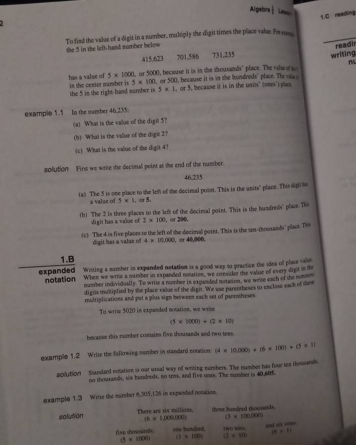 Algebra  1/2  Lesou
1.C reading
2
_
To find the value of a digit in a number, multiply the digit times the place value. Foreum
the 5 in the left-hand number below
readir
415,623 701.586 731.235
writing
nu
has a value of 5* 1000 ,or 5000, because it is in the thousands’ place. The valuro  
in the center number is 5* 100 , or 500, because it is in the hundreds" place. The whe 
the 5 in the right-hand number is 5* 1 , or 5, because it is in the units’ (ones') place
example 1.1 In the number 46,235:
(a) What is the value of the digit 5?
(b) What is the value of the digit 2?
(c) What is the value of the digit 4?
solution First we write the decimal point at the end of the number.
46.235
(a) The 5 is one place to the left of the decimal point. This is the units" place. This digit 
a value of 5* 1. or 5.
(b) The 2 is three places to the left of the decimal point. This is the hundreds' place. The
digit has a value of 2* 100 , or 200.
(c) The 4 is five places to the left of the decimal point. This is the ten-thousands' place. Ths
digit has a value of 4* 10,000. or 40,000.
1.B
expanded Writing a number in expanded notation is a good way to practice the idea of place value
notation When we write a number in expanded notation, we consider the value of every digit in the
number individually To write a number in expanded notation, we write each of the nonzer
digits multiplied by the place value of the digit. We use parentheses to enclose each of these
multiplications and put a plus sign between each set of parentheses
To write 5020 in expanded notation, we write
(5* 1000)+(2* 10)
because this number contains five thousands and two tens.
example 1.2 Write the following number in standard notation: (4* 10,000)+(6* 100)+(5* 1)
solution Standard notation is our usual way of writing numbers. The number has four ten thousands
no thousands, six hundreds, no tens, and five ones. The number is 40,605.
example 1.3 Write the number 6,305,126 in expanded notation.
solution There are six millions. three hundred thousands.
(6* 1,000,000) (3* 100,000)
and six ones
five thousands. one hundred. two tens. (6* 1)
(5* 1000) (1* 100) (2* 10)