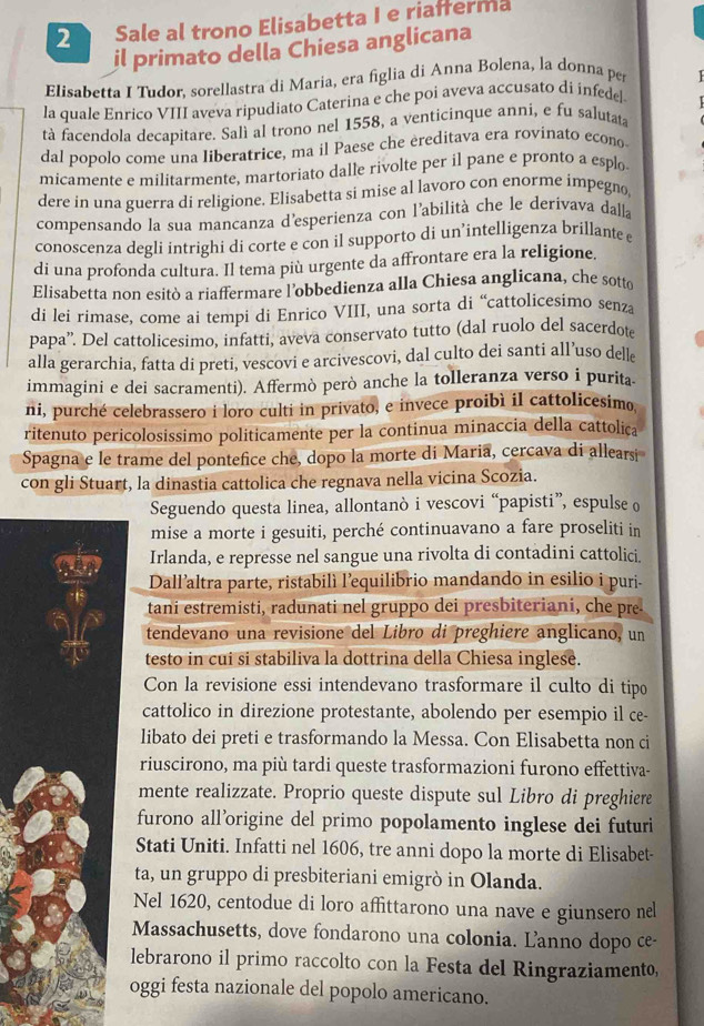 Sale al trono Elisabetta I e riafferma
il primato della Chiesa anglicana
Elisabetta I Tudor, sorellastra di Maria, era figlia di Anna Bolena, la donna per
la quale Enrico VIII aveva ripudiato Caterina e che poi aveva accusato di infede
tà facendola decapitare. Salì al trono nel 1558, a venticinque anni, e fu salutata
dal popolo come una liberatrice, ma il Paese che ereditava era rovinato econo
micamente e militarmente, martoriato dalle rivolte per il pane e pronto a esplo
dere in una guerra di religione. Elisabetta si mise al lavoro con enorme impegno,
compensando la sua mancanza d'esperienza con l'abilità che le derivava dalla
conoscenza degli intrighi di corte e con il supporto di un’intelligenza brillante e
di una profonda cultura. Il tema più urgente da affrontare era la religione.
Elisabetta non esitò a riaffermare l’obbedienza alla Chiesa anglicana, che sotto
di lei rimase, come ai tempi di Enrico VIII, una sorta di “cattolicesimo senza
papa”'. Del cattolicesimo, infatti, aveva conservato tutto (dal ruolo del sacerdot
alla gerarchia, fatta di preti, vescovi e arcivescovi, dal culto dei santi all’uso delle
immagini e dei sacramenti). Affermò però anche la tolleranza verso i purita.
ni, purché celebrassero i loro culti in privato, e invece proibì il cattolicesimo
ritenuto pericolosissimo politicamente per la continua minaccia della cattolica
Spagna e le trame del pontefice che, dopo la morte di Maria, cercava di allears
con gli Stuart, la dinastia cattolica che regnava nella vicina Scozia.
Seguendo questa linea, allontanò i vescovi “papisti”, espulse o
mise a morte i gesuiti, perché continuavano a fare proseliti in
Irlanda, e represse nel sangue una rivolta di contadini cattolici.
Dall’altra parte, ristabilì l'equilibrio mandando in esilio i puri-
tani estremisti, radunati nel gruppo dei presbiteriani, che pre-
tendevano una revisione del Libro di preghiere anglicano, un
testo in cui si stabiliva la dottrina della Chiesa inglese.
Con la revisione essi intendevano trasformare il culto di tipo
cattolico in direzione protestante, abolendo per esempio il ce-
libato dei preti e trasformando la Messa. Con Elisabetta non ci
riuscirono, ma più tardi queste trasformazioni furono effettiva-
mente realizzate. Proprio queste dispute sul Libro di preghiere
furono all’origine del primo popolamento inglese dei futuri
Stati Uniti. Infatti nel 1606, tre anni dopo la morte di Elisabet-
ta, un gruppo di presbiteriani emigrò in Olanda.
Nel 1620, centodue di loro affittarono una nave e giunsero nel
Massachusetts, dove fondarono una colonia. Lanno dopo ce-
lebrarono il primo raccolto con la Festa del Ringraziamento,
oggi festa nazionale del popolo americano.