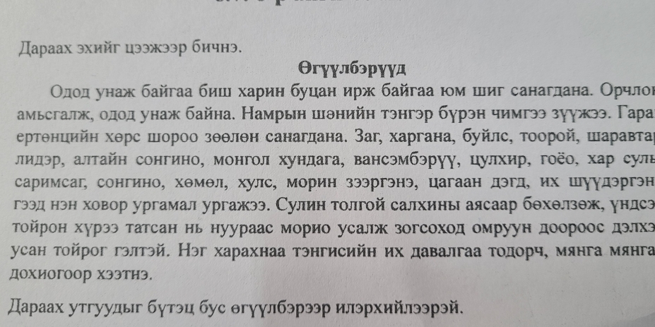 Дараах эхийг цээжээр бичнэ.
Θгγγлбэрγγд
Οдίοдαροунаж байгаа биш харин буцан ирж байгаа юм шиг санагдана. Орчлоι
амьсгалжη οдοд унаж байна. Намрын шθнийн тэнгэр бурэн чимгээ зуужээ. Гара
ертθнцийη хθрс шороо зθθлθн санагдана. Заг, харгана, буйлс, τоорой, шаравтаί
лидэр, алтайн сонгино, монгол хундага, вансэмбэруу, цулхир, гоёо, хар сулв
саримсаг, сонгино, хθмθл, хулс, морин зээргэнэ, цагаан дэгд, их шуудэргэн
гээд нэн ховор ургамал ургажээ. Сулин толгой салхины аясаар бθхθлзθж, ундсз
Τойрон хурээ татсан нь нуураас морио усалж зогсоход омруун доороос дэлхз
усан тойрог гэлтэй. Нэг харахнаа тэнгисийη их давалгаа тодорч, мянга мянга
Дохиогоор хЭэтиэ.
Дараах утгуудыг бутэц бус Θгγулбэрээр илэрхийлээрэй.