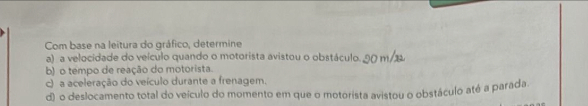 Com base na leitura do gráfico, determine 
a) a velocidade do veículo quando o motorista avistou o obstáculo. 90 m/2
b) o tempo de reação do motorista. 
c) a aceleração do veículo durante a frenagem. 
d) o deslocamento total do veículo do momento em que o motorista avistou o obstáculo até a parada.