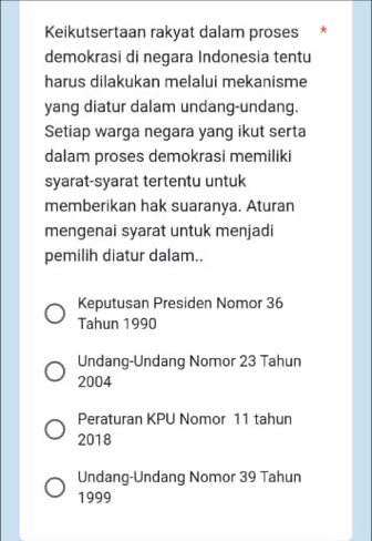 Keikutsertaan rakyat dalam proses *
demokrasi di negara Indonesia tentu
harus dilakukan melalui mekanisme
yang diatur dalam undang-undang.
Setiap warga negara yang ikut serta
dalam proses demokrasi memiliki
syarat-syarat tertentu untuk
memberikan hak suaranya. Aturan
mengenai syarat untuk menjadi
pemilih diatur dalam..
Keputusan Presiden Nomor 36
Tahun 1990
Undang-Undang Nomor 23 Tahun
2004
Peraturan KPU Nomor 11 tahun
2018
Undang-Undang Nomor 39 Tahun
1999