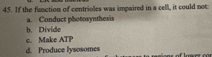 If the function of centrioles was impaired in a cell, it could not:
a. Conduct photosynthesis
b. Divide
c. Make ATP
d. Produce lysosomes
gio n s of lower c r