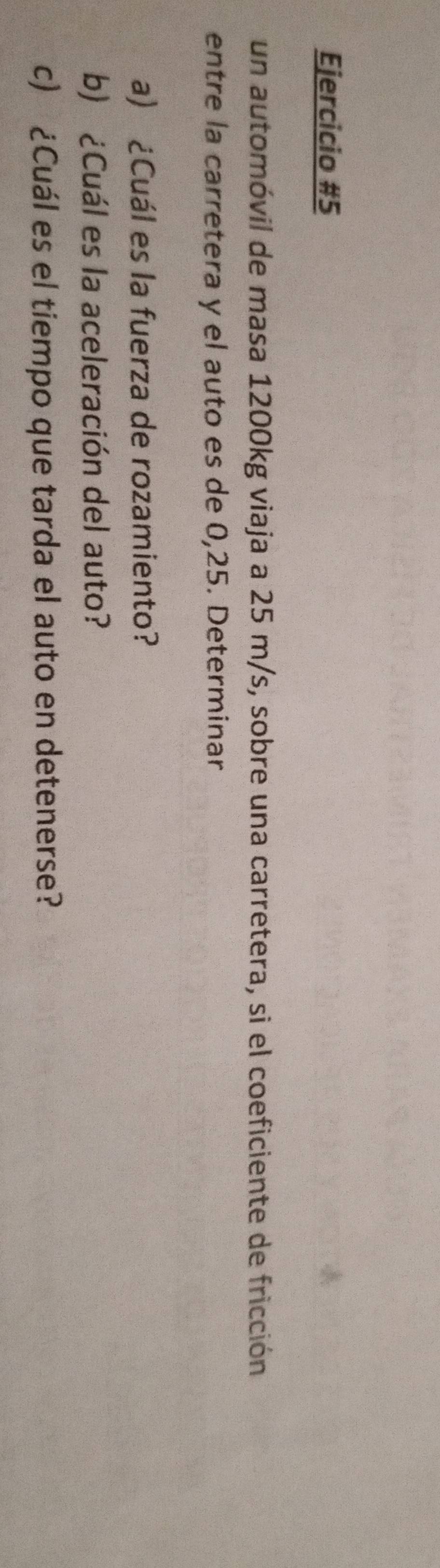 un automóvil de masa 1200kg viaja a 25 m/s, sobre una carretera, si el coeficiente de fricción 
entre la carretera y el auto es de 0,25. Determinar 
a) ¿Cuál es la fuerza de rozamiento? 
b) ¿Cuál es la aceleración del auto? 
c) ¿Cuál es el tiempo que tarda el auto en detenerse?