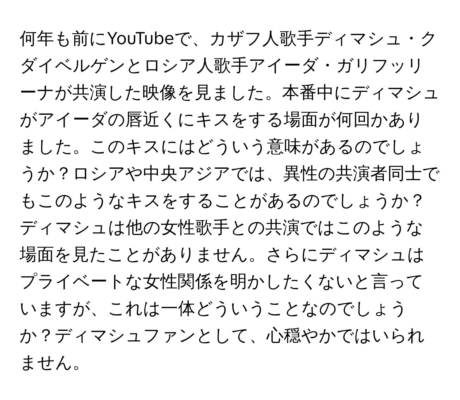 何年も前にYouTubeで、カザフ人歌手ディマシュ・クダイベルゲンとロシア人歌手アイーダ・ガリフッリーナが共演した映像を見ました。本番中にディマシュがアイーダの唇近くにキスをする場面が何回かありました。このキスにはどういう意味があるのでしょうか？ロシアや中央アジアでは、異性の共演者同士でもこのようなキスをすることがあるのでしょうか？ディマシュは他の女性歌手との共演ではこのような場面を見たことがありません。さらにディマシュはプライベートな女性関係を明かしたくないと言っていますが、これは一体どういうことなのでしょうか？ディマシュファンとして、心穏やかではいられません。