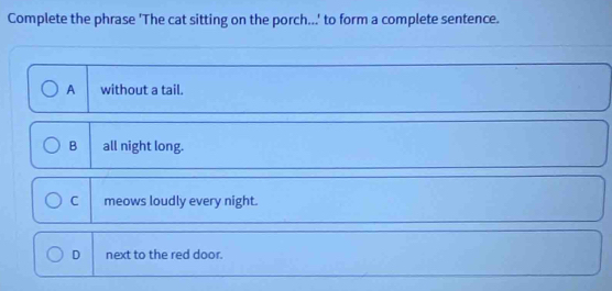 Complete the phrase 'The cat sitting on the porch...' to form a complete sentence.
A without a tail.
B all night long.
C meows loudly every night.
D next to the red door.