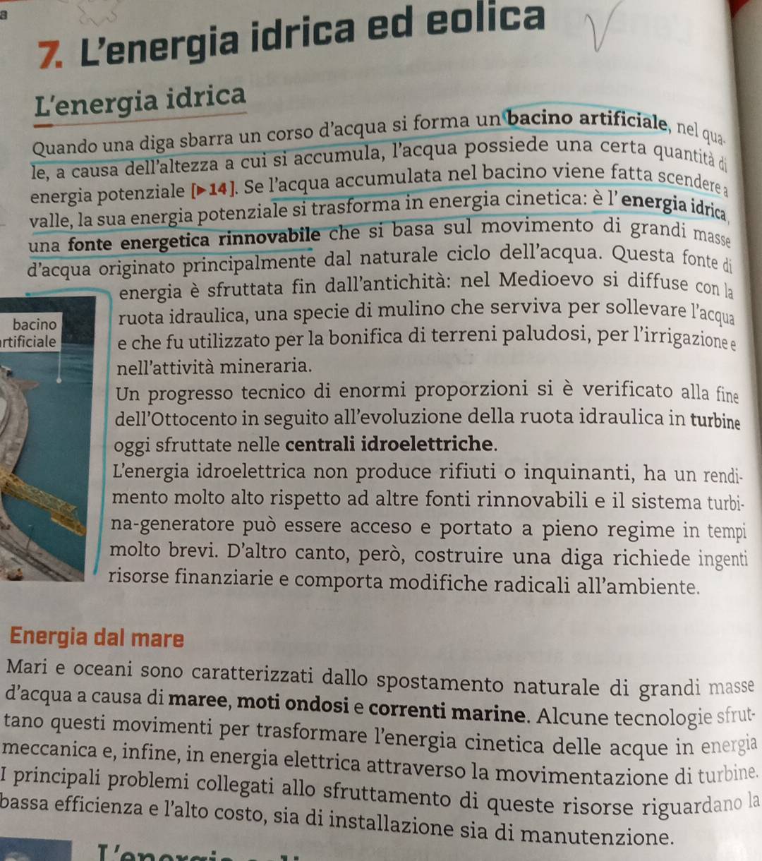 Lenergia idrica ed eolica
L'energia idrica
Quando una diga sbarra un corso d’acqua si forma un bacino artificiale, nel qua
le, a causa dell'altezza a cui si accumula, l'acqua possiede una certa quantità dị
energia potenziale [Þ14]. Se l’acqua accumulata nel bacino viene fatta scendere a
valle, la sua energia potenziale si trasforma in energia cinetica: è l'energia idrica,
una fonte energetica rinnovabile che sí basa sul movimento di grandi masse 
d'acqua originato principalmente dal naturale ciclo dell’acqua. Questa fonte di
energia è sfruttata fin dall'antichità: nel Medioevo si diffuse con la
bruota idraulica, una specie di mulino che serviva per sollevare l’acqua
rtificialee che fu utilizzato per la bonifica di terreni paludosi, per l’irrigazione e
nell'attività mineraria.
Un progresso tecnico di enormi proporzioni si è verificato alla fine
dell’Ottocento in seguito all’evoluzione della ruota idraulica in turbine
oggi sfruttate nelle centrali idroelettriche.
L'energia idroelettrica non produce rifiuti o inquinanti, ha un rendi-
mento molto alto rispetto ad altre fonti rinnovabili e il sistema turbi-
na-generatore può essere acceso e portato a pieno regime in tempi
molto brevi. D’altro canto, però, costruire una diga richiede ingenti
risorse finanziarie e comporta modifiche radicali all’ambiente.
Energia dal mare
Mari e oceani sono caratterizzati dallo spostamento naturale di grandi masse
d’acqua a causa di maree, moti ondosi e correnti marine. Alcune tecnologie sfrut-
tano questi movimenti per trasformare l’energia cinetica delle acque in energia
meccanica e, infine, in energia elettrica attraverso la movimentazione di turbine.
I principali problemi collegati allo sfruttamento di queste risorse riguardano la
bassa efficienza e l’alto costo, sia di installazione sia di manutenzione.