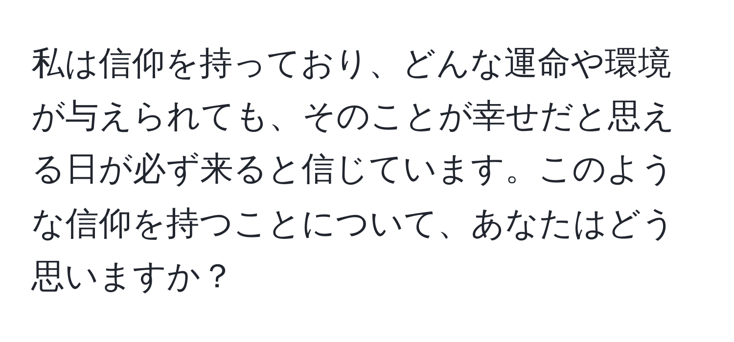 私は信仰を持っており、どんな運命や環境が与えられても、そのことが幸せだと思える日が必ず来ると信じています。このような信仰を持つことについて、あなたはどう思いますか？