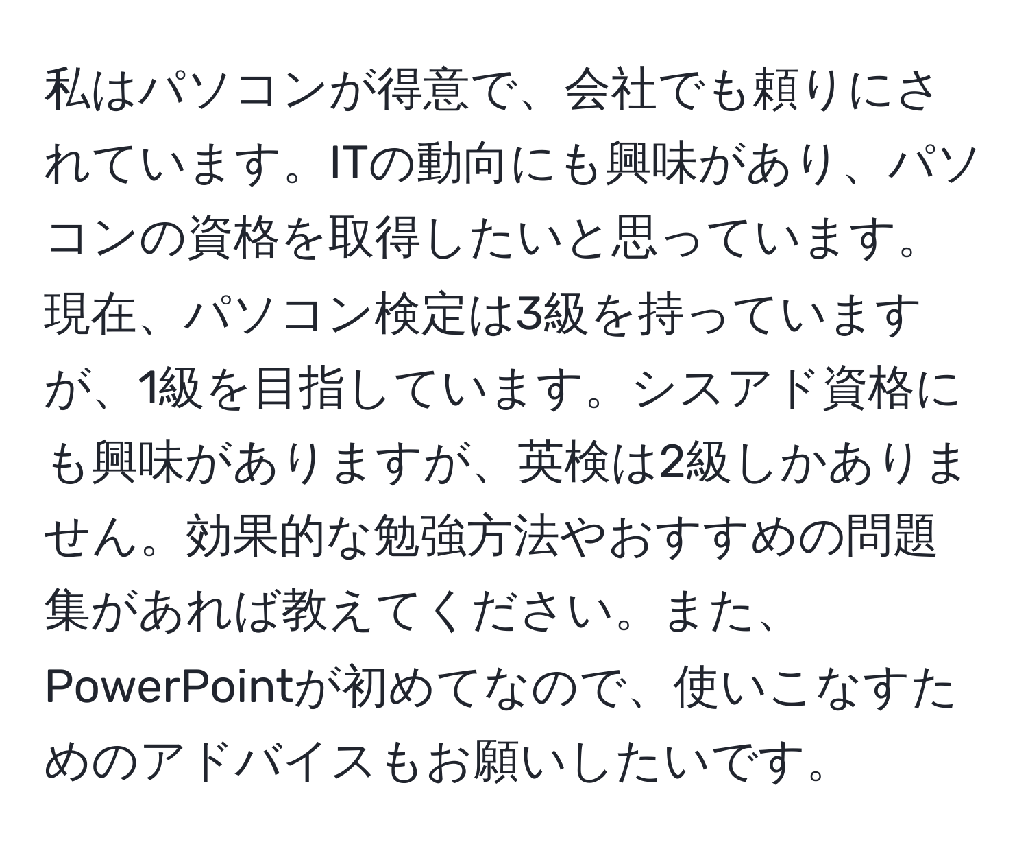 私はパソコンが得意で、会社でも頼りにされています。ITの動向にも興味があり、パソコンの資格を取得したいと思っています。現在、パソコン検定は3級を持っていますが、1級を目指しています。シスアド資格にも興味がありますが、英検は2級しかありません。効果的な勉強方法やおすすめの問題集があれば教えてください。また、PowerPointが初めてなので、使いこなすためのアドバイスもお願いしたいです。