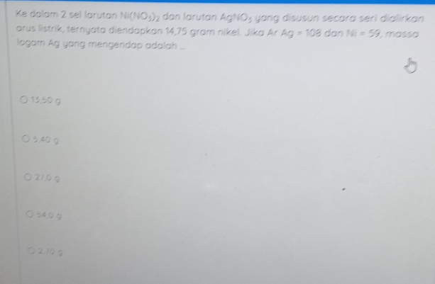 Ke dalam 2 sel larutan Ni(NO_3)_2 dan larutan AgNO_3 y ang disusun secara serí dialirkan 
arus listrik, ternyata diendapkan 14,75 gram nikel. Jika Ar Ag=108 dan NI=59 , massa
logam Ag yong mengendap adalah ...
13,50 g
5,40 g
210g
54,0 g
2.10 g