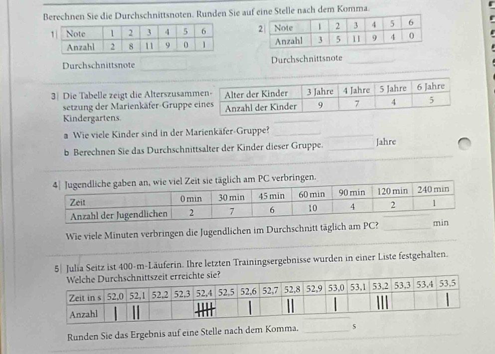 Berechnen Sie die Durchschnittsnoten. Runden Sie auf eine Stelle nach dem Komma. 


Durchschnittsnote Durchschnittsnote_ 
3 Die Tabelle zeigt die Alterszusamm 
setzung der Marienkäfer-Gruppe e 
Kindergartens 
a Wie viele Kinder sind in der Marienkäfer-Gruppe?_ 
_ 
_ 
_ 
_ 
b Berechnen Sie das Durchschnittsalter der Kinder dieser Gruppe. _Jahre 
e täglich am PC verbringen. 
Wie viele Minuten verbringen die Jugendlichen im Durchschnitt täglich a 
5| Julia Seitz ist 400-m -Läuferin. Ihre letzten Trainingsergebnisse wurden in einer Liste festgehalten. 
Runden Sie das Ergebnis auf eine Stelle nach dem Komma. _s