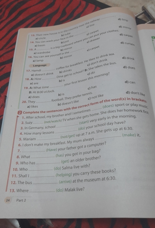 Their new house is in the country near the railwa d) limp
b) tube c) líne
d) mirror
c) carpet
a) circle
's a big cupboard where you can put your clothes
14. You can wash your face in the
d) carpet 5
b) pot c) drawer
d) curtain
a) basin
15. A_ b) mirror_
b) mirror c) carpet
a) wardrobe
16. You can see yourself in the
d) drink
a) lamp
coffee for breakfast. He likes to drink tea
Language
d) does
_Dina get to school? B: She takes the bus e) don't drink
17. Hamdi
b) drinks
a) doesn't drink
18. A: How b) is
a) are
_your first lesson this morning? e) do
d) can
19. A: What time
_
c) has
B: At 8:00 o'clock.
b) is
d) don't like
c) not like
football. They prefer tennis.
a) does
20. They
b) doesn't like
a) likes (does) sport or play music
2 Complete the sentences with the correct form of the word(s) in brackets
1. After school, my brother and I sometimes
2. Suzy_ (not/watch) TV when she gets home. She does her homework first
(start) very early in the morning.
3. In Germany, school
_(do) your school day have?
4. How many lessons (make) it.
5. Mariam
_(not/get) up at 7 a.m. She gets up at 6:30. 
6. I don’t make my breakfast. My mum always
7. (Have) your father got a computer?
8. What (has) you got in your bag?
9. Who has _(get) an older brother?
10. Who (do) Salma live with?
11. Shall I_ _(helping) you carry these books?
12. The bus _(arrive) at the museum at 6:30. 
13. Where _(do) Malak live?
24 Part 2