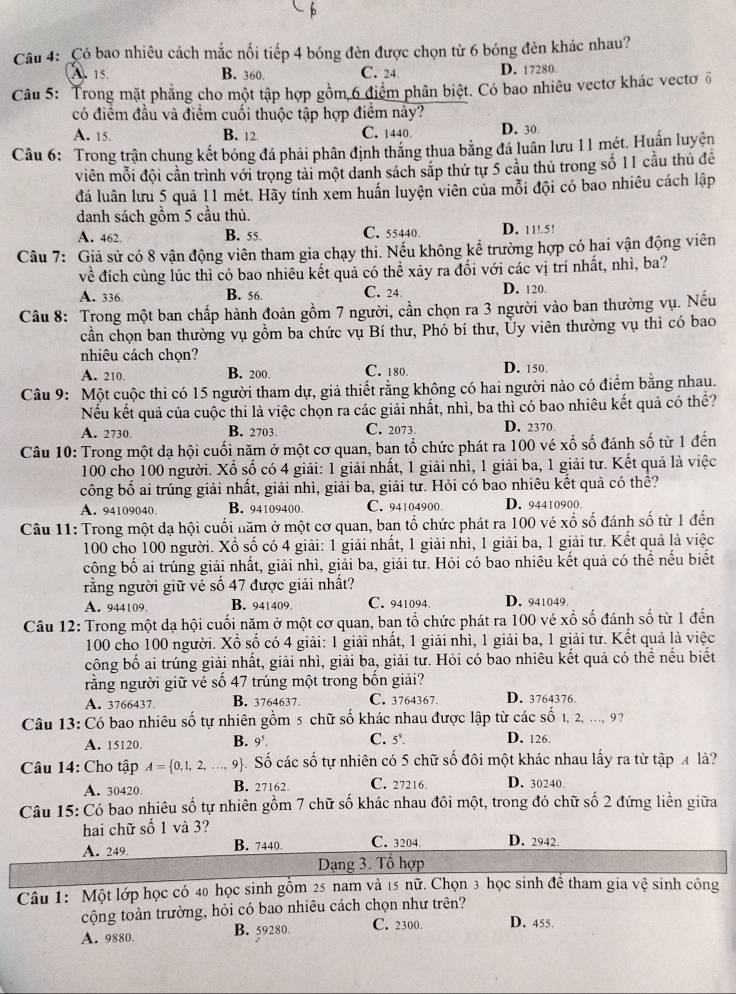 Có bao nhiêu cách mắc nối tiếp 4 bóng đèn được chọn từ 6 bóng đèn khác nhau?
A. 15. B. 360. C. 24 D. 17280
Câu 5: Trong mặt phẳng cho một tập hợp gồm 6 điểm phân biệt. Có bao nhiêu vectơ khác vectơ ổ
có điểm đầu và điểm cuối thuộc tập hợp điểm này?
A. 15. B. 12 C. 1440. D. 30
Câu 6: Trong trận chung kết bóng đá phải phân định thắng thua bằng đá luân lưu 11 mét. Huấn luyện
viên mỗi đội cần trình với trọng tài một danh sách sắp thứ tự 5 cầu thủ trong số 11 cầu thủ để
đá luân lưu 5 quả 11 mét. Hãy tính xem huấn luyện viên của mỗi đội có bao nhiêu cách lập
danh sách gồm 5 cầu thủ.
A. 462. B. 55. C. 55440 D. 11!.5!
Câu 7: Giả sử có 8 vận động viên tham gia chạy thi. Nếu không kể trường hợp có hai vận động viên
về đích cùng lúc thì có bao nhiêu kết quả có thể xảy ra đối với các vị trí nhất, nhì, ba?
A. 336 B. 56. C. 24 D. 120.
Câu 8: Trong một ban chấp hành đoàn gồm 7 người, cần chọn ra 3 người vào ban thường vụ. Nếu
cần chọn ban thường vụ gồm ba chức vụ Bí thư, Phó bí thư, Ủy viên thường vụ thì có bao
nhiêu cách chọn?
A. 210. B. 200 C. 180. D. 150.
Câu 9: Một cuộc thi có 15 người tham dự, giả thiết rằng không có hai người nào có điểm bằng nhau.
Nếu kết quả của cuộc thi là việc chọn ra các giải nhất, nhì, ba thì có bao nhiêu kết quả có thể?
A. 2730 B. 2703. C. 2073 D. 2370.
Câu 10: Trong một dạ hội cuối năm ở một cơ quan, ban tổ chức phát ra 100 vé xố số đánh số từ 1 đến
100 cho 100 người. Xổ số có 4 giải: 1 giải nhất, 1 giải nhì, 1 giải ba, 1 giải tư. Kết quả là việc
công bố ai trúng giải nhất, giải nhì, giải ba, giải tư. Hỏi có bao nhiêu kết quả có thể?
A. 94109040. B. 94109400. C. 94104900 D. 94410900
Câu 11: Trong một dạ hội cuối năm ở một cơ quan, ban tổ chức phát ra 100 vé xổ số đánh số từ 1 đến
100 cho 100 người. Xổ số có 4 giải: 1 giải nhất, 1 giải nhì, 1 giải ba, 1 giải tư. Kết quả là việc
công bố ai trúng giải nhất, giải nhì, giải ba, giải tư. Hỏi có bao nhiêu kết quả có thể nếu biết
rằng người giữ vé số 47 được giải nhất?
A. 944109. B. 941409 C. 941094. D. 941049.
Câu 12: Trong một dạ hội cuối năm ở một cơ quan, ban tổ chức phát ra 100 vé xổ số đánh số từ 1 đến
100 cho 100 người. Xổ số có 4 giải: 1 giải nhất, 1 giải nhì, 1 giải ba, 1 giải tư. Kết quả là việc
công bố ai trúng giải nhất, giải nhì, giải ba, giải tư. Hỏi có bao nhiêu kết quả có thể nếu biết
rằng người giữ vé số 47 trúng một trong bốn giải?
A. 3766437. B. 3764637 C. 3764367. D. 3764376
Câu 13: Có bao nhiêu số tự nhiên gồm 5 chữ số khác nhau được lập từ các số 1, 2, ..., 9 
A. 15120. B. a C. 5’. D. 126
Câu 14: Cho tập A= 0,1,2,..., 9. Số các số tự nhiên có 5 chữ số đôi một khác nhau lấy ra từ tập 4 là?
A. 30420. B. 27162。 C. 27216 D. 30240
Câu 15: Có bao nhiêu số tự nhiên gồm 7 chữ số khác nhau đôi một, trong đó chữ số 2 đứng liền giữa
hai chữ số 1 và 3?
A. 249 B. 7440. C. 3204. D. 2942.
Dạng 3. Tổ hợp
Câu 1: Một lớp học có 40 học sinh gồm 25 nam và 15 nữ. Chọn 3 học sinh để tham gia Vwidehat e sinh công
cộng toàn trường, hỏi có bao nhiêu cách chọn như trên?
A. 9880 B. 59280. C. 2300. D. 455