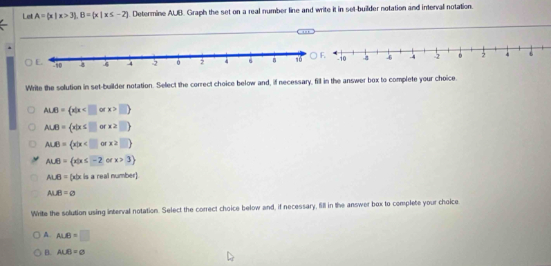 Let A= x|x>3 , B= x|x≤ -2. Determine AUB. Graph the set on a real number line and write it in set-builder notation and interval notation.
Write the solution in set-builder notation. Select the correct choice below and, if necessary, fill in the answer box to complete your choice.
A∪ B= x|x □ 
A∪ B= x|x≤ □ or x≥ □ 
A∪ B= x|x
A∪ B= x|x≤ -2orx>3
A∪ B= (x|x is a real number)
A∪ B=varnothing
Write the solution using interval notation. Select the correct choice below and, if necessary, fill in the answer box to complete your choice
A. ALB=□
B. A∪ B=varnothing