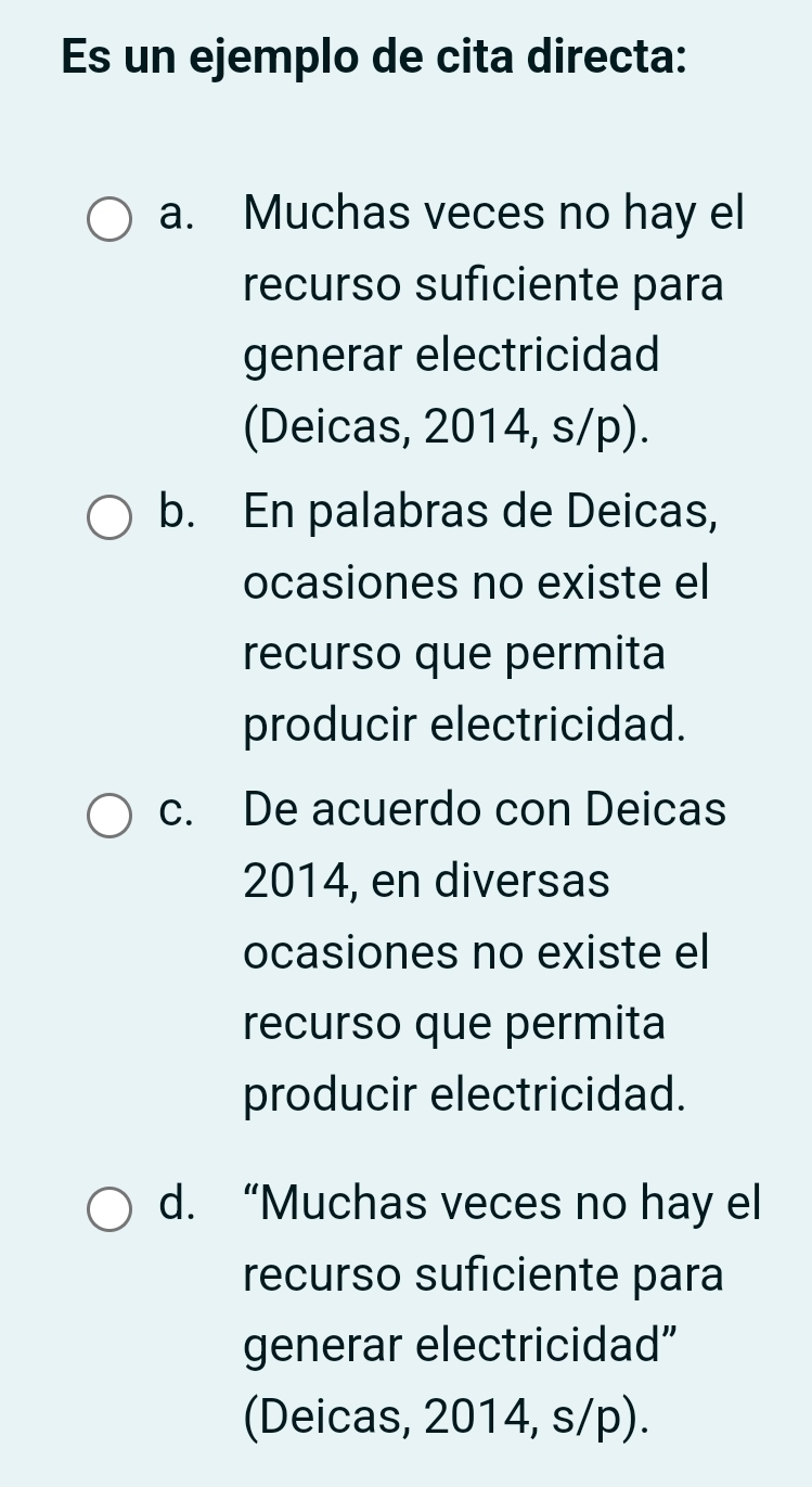 Es un ejemplo de cita directa:
a. Muchas veces no hay el
recurso suficiente para
generar electricidad
(Deicas, 2014, s/p).
b. En palabras de Deicas,
ocasiones no existe el
recurso que permita
producir electricidad.
c. De acuerdo con Deicas
2014, en diversas
ocasiones no existe el
recurso que permita
producir electricidad.
d. “Muchas veces no hay el
recurso suficiente para
generar electricidad”
(Deicas, 2014, s/p).