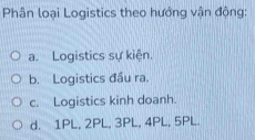 Phân loại Logistics theo hướng vận động:
a. Logistics sự kiện.
b. Logistics đầu ra.
c. Logistics kinh doanh.
d. 1PL, 2PL, 3PL, 4PL, 5PL.