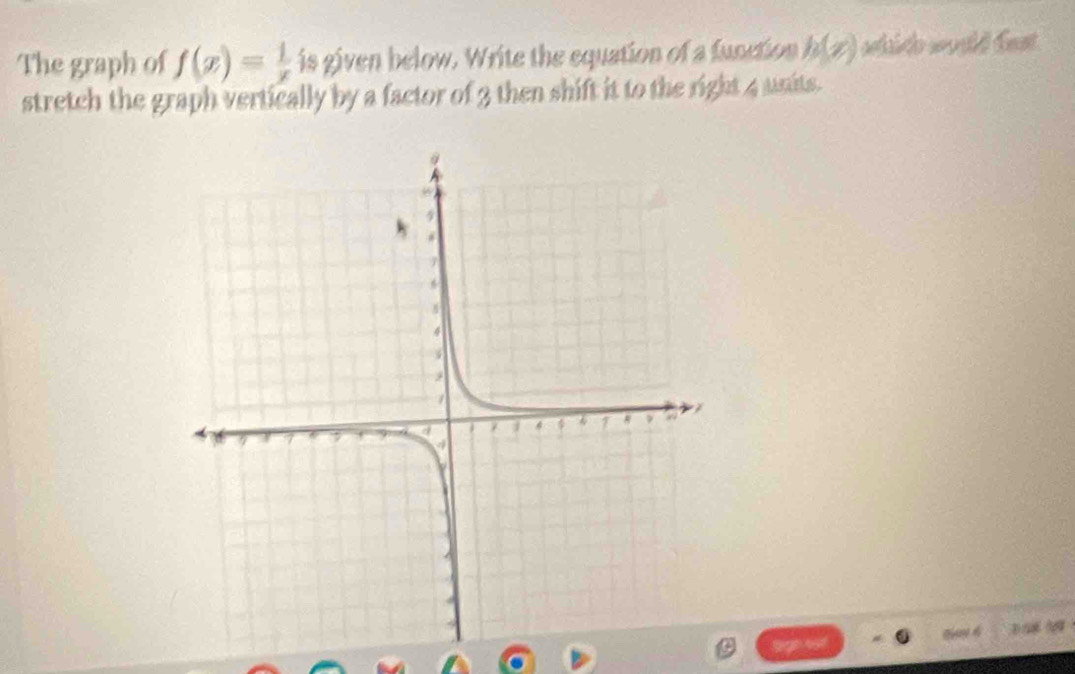 The graph of f(x)= 1/x  is given below. Write the equation of a function h(x) selínt s Cest 
stretch the graph vertically by a factor of 3 then shift it to the right 4 units.