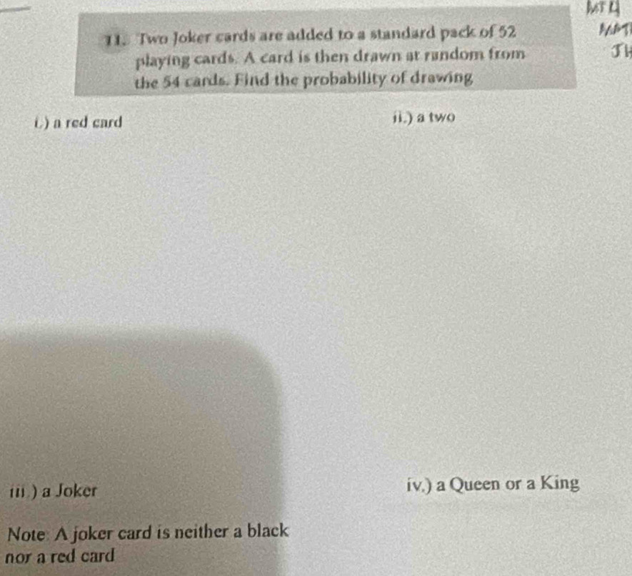 Two Joker cards are added to a standard pack of 52
playing cards. A card is then drawn at random from 
the 54 cards. Find the probability of drawing 
i) a red card ii.) a two 
iii) a Joker iv.) a Queen or a King 
Note A joker card is neither a black 
nor a red card