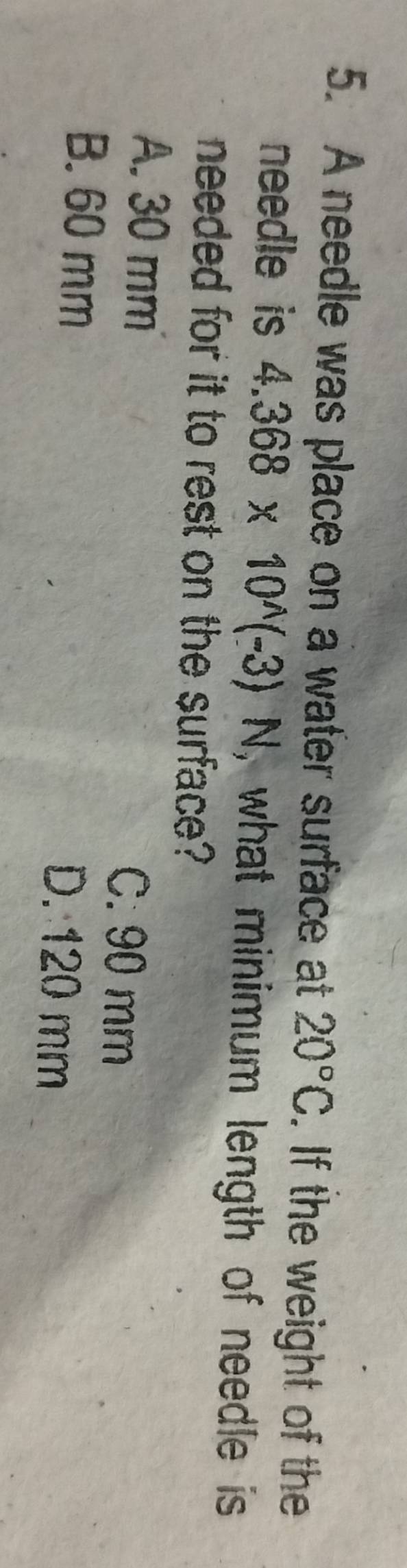 A needle was place on a water surface at 20°C. If the weight of the
needle is 4.368* 10^(wedge)(-3)N , what minimum length of needle is
needed for it to rest on the surface?
A. 30 mm C. 90 mm
B. 60 mm D. 120 mm