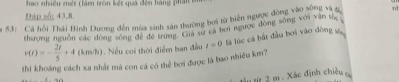 bao nhiều mét (làm tròn kết quả đên hàng phan n 
Dáp số: 43.8. 
a 53: Cá hồi Thái Bình Dương đến mùa sinh sản thường bơi từ biển ngược dòng vào sông và đề nl 
thượng nguồn các dòng sông để đẻ trứng. Giá sử cá bơi ngược dòng sông với vận tốc
v(t)=- 2t/5 +4 (km/ N. Nếu coi thời điểm ban đầu t=0 là lúc cá bắt đầu bơi vào dòng sông 
thì khoáng cách xa nhất mà con cá có thể bơi được là bao nhiều km? 
.t 2 m. Xác định chiều c