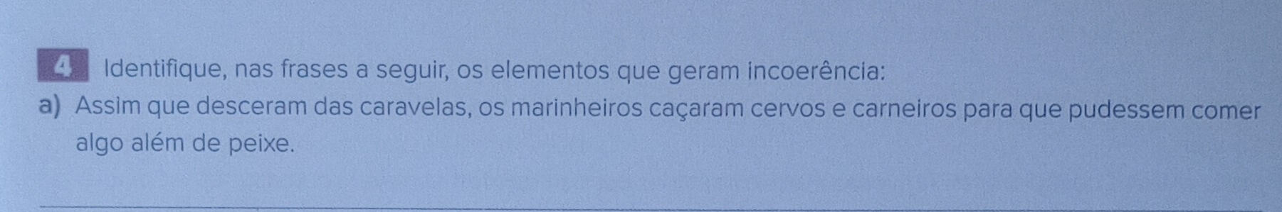 Identifique, nas frases a seguir, os elementos que geram incoerência: 
a) Assim que desceram das caravelas, os marinheiros caçaram cervos e carneiros para que pudessem comer 
algo além de peixe.