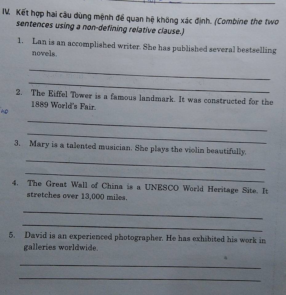 Kết hợp hai câu dùng mệnh đề quan hệ không xác định. (Combine the two 
sentences using a non-defining relative clause.) 
1. Lan is an accomplished writer. She has published several bestselling 
novels. 
_ 
_ 
2. The Eiffel Tower is a famous landmark. It was constructed for the 
1889 World's Fair. 
_ 
_ 
3. Mary is a talented musician. She plays the violin beautifully. 
_ 
_ 
4. The Great Wall of China is a UNESCO World Heritage Site. It 
stretches over 13,000 miles. 
_ 
_ 
5. David is an experienced photographer. He has exhibited his work in 
galleries worldwide. 
_ 
_