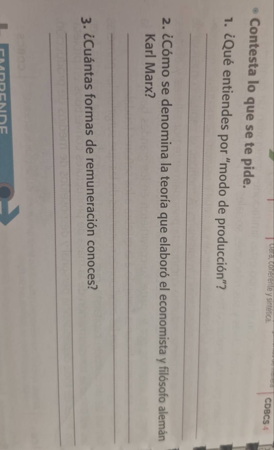 clara, cohérente y sintética. 
CDBCS 4 
Contesta lo que se te pide. 
1. ¿Qué entiendes por “modo de producción”? 
_ 
_ 
2. ¿Cómo se denomina la teoría que elaboró el economista y filósofo alemán 
Karl Marx? 
_ 
_ 
3. ¿Cuántas formas de remuneración conoces? 
_ 
_ 
DC