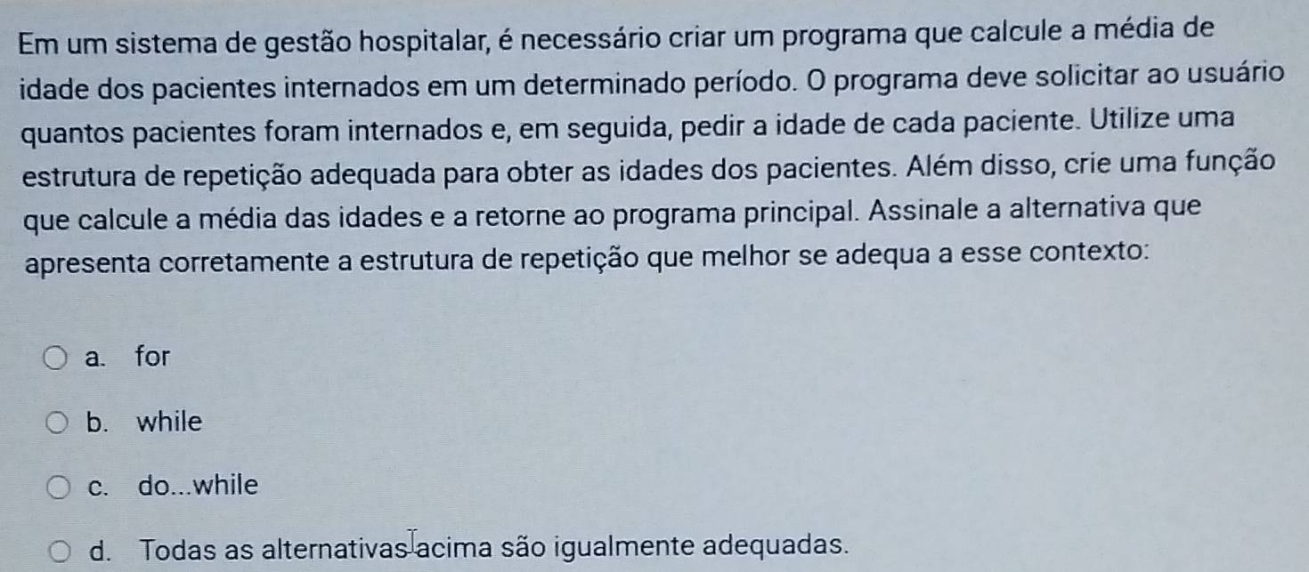 Em um sistema de gestão hospitalar, é necessário criar um programa que calcule a média de
idade dos pacientes internados em um determinado período. O programa deve solicitar ao usuário
quantos pacientes foram internados e, em seguida, pedir a idade de cada paciente. Utilize uma
estrutura de repetição adequada para obter as idades dos pacientes. Além disso, crie uma função
que calcule a média das idades e a retorne ao programa principal. Assinale a alternativa que
apresenta corretamente a estrutura de repetição que melhor se adequa a esse contexto:
a for
b. while
c. do...while
d. Todas as alternativas acima são igualmente adequadas.