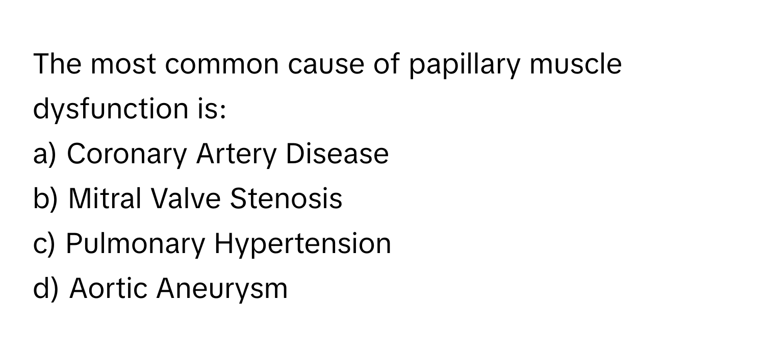 The most common cause of papillary muscle dysfunction is:

a) Coronary Artery Disease 
b) Mitral Valve Stenosis 
c) Pulmonary Hypertension 
d) Aortic Aneurysm