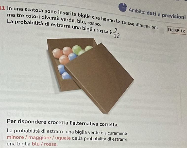 Ambito: dati e previsioni 
1 In una scatola sono inserite biglie che hanno le stesse dimensioni T10 RP L2 
ma tre colori diversi: verde, blu, rosso. 
La probabilità di estrarre una biglia rossa è  7/12 . 
Per rispondere crocetta l'alternativa corretta. 
La probabilità di estrarre una biglia verde è sicuramente 
minore / maggiore / uguale della probabilità di estrarre 
una biglia blu / rossa.