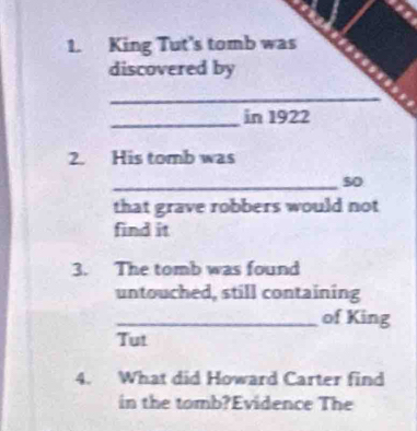 King Tut's tomb was 
discovered by 
_ 
_ 
in 1922 
2. His tomb was 
_so 
that grave robbers would not 
find it 
3. The tomb was found 
untouched, still containing 
_of King 
Tut 
4. What did Howard Carter find 
in the tomb?Evidence The