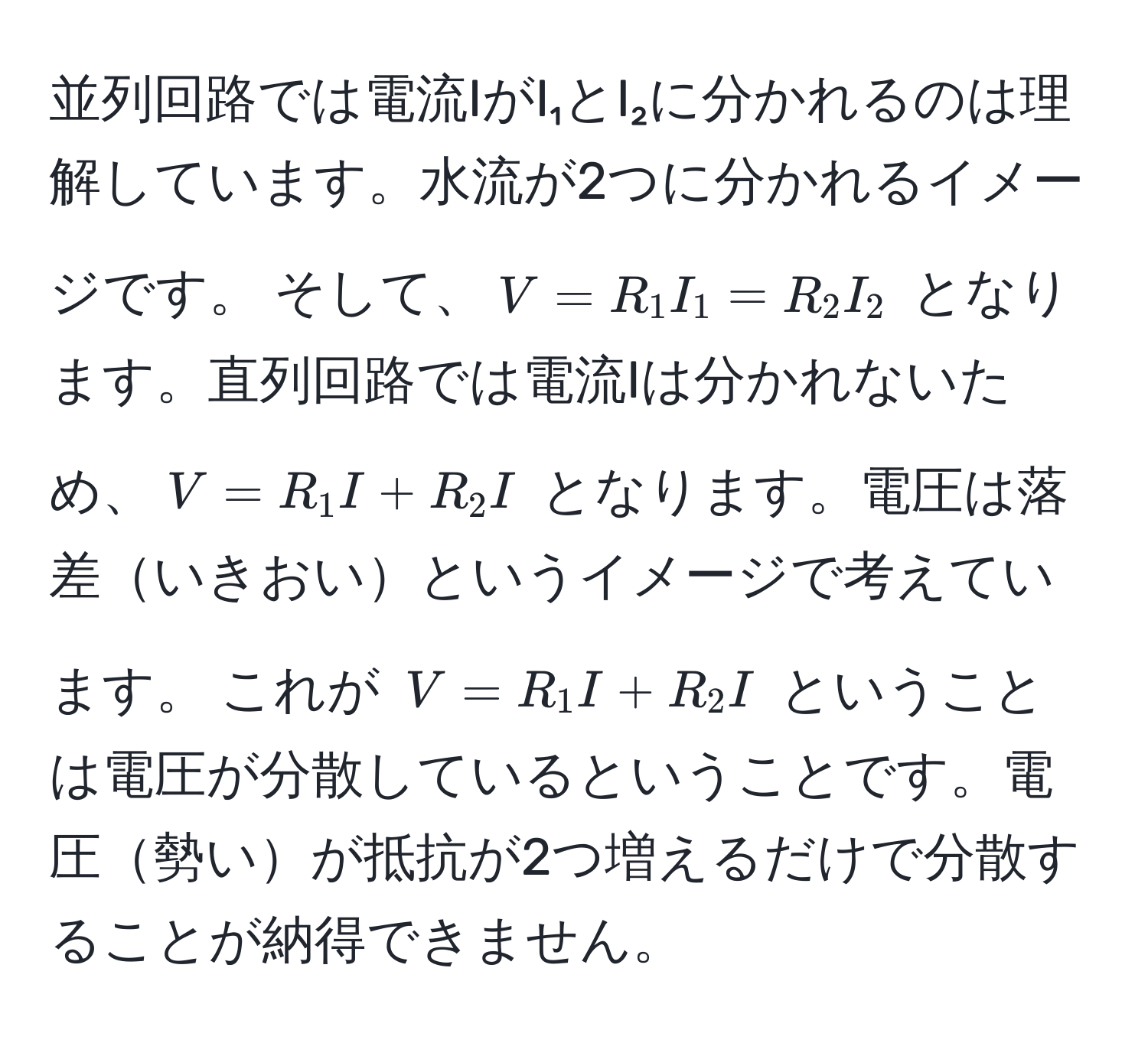 並列回路では電流IがI₁とI₂に分かれるのは理解しています。水流が2つに分かれるイメージです。 そして、$V = R₁I₁ = R₂I₂$ となります。直列回路では電流Iは分かれないため、$V = R₁I + R₂I$ となります。電圧は落差いきおいというイメージで考えています。 これが $V = R₁I + R₂I$ ということは電圧が分散しているということです。電圧勢いが抵抗が2つ増えるだけで分散することが納得できません。