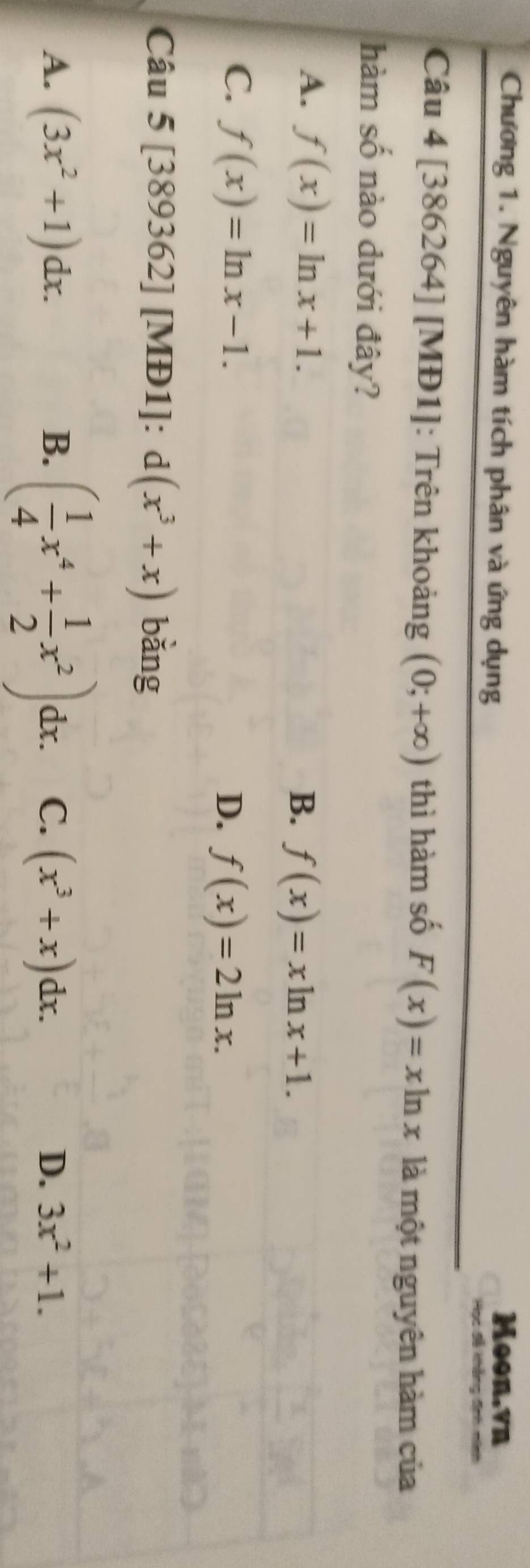 Chương 1. Nguyên hàm tích phân và ứng dụng Moon,vn
Học đễ khẳng đnh
Câu 4 [386264] [MĐ1]: Trên khoảng (0;+∈fty ) thì hàm số F(x)=xln x là một nguyên hàm của
hàm số nào dưới đây?
A. f(x)=ln x+1.
B. f(x)=xln x+1.
C. f(x)=ln x-1.
D. f(x)=2ln x. 
Câu 5 [389362] [MĐ1]: d(x^3+x) bǎng
B. ( 1/4 x^4+ 1/2 x^2)dx
A. (3x^2+1)dx. C. (x^3+x)dx. D. 3x^2+1.
